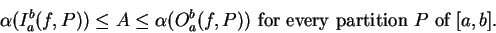 \begin{displaymath}\alpha(I_a^b(f,P)) \leq A \leq \alpha(O_a^b(f,P)) \mbox{ for every partition
$P$ of $[a,b]$.} \end{displaymath}