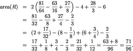 \begin{eqnarray*}
\mbox{\rm area}(R) &=& 2\left( {81 \over 64} - {63 \over 16} +...
...{21 \over 32 } +{1\over 12} = {63 + 8 \over 96 } = {71\over 96}.
\end{eqnarray*}