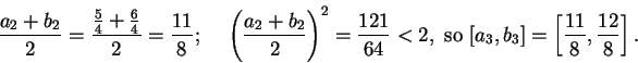 \begin{displaymath}{{a_2+b_2}\over 2}={{ {5\over 4}+{6\over 4}}\over 2}={{11}\ov...
...mbox{ so } [a_3,b_3]=\left[
{{11}\over 8},{{12}\over 8}\right].\end{displaymath}